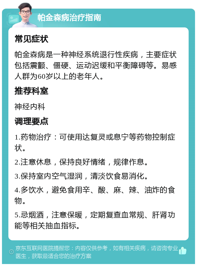 帕金森病治疗指南 常见症状 帕金森病是一种神经系统退行性疾病，主要症状包括震颤、僵硬、运动迟缓和平衡障碍等。易感人群为60岁以上的老年人。 推荐科室 神经内科 调理要点 1.药物治疗：可使用达复灵或息宁等药物控制症状。 2.注意休息，保持良好情绪，规律作息。 3.保持室内空气湿润，清淡饮食易消化。 4.多饮水，避免食用辛、酸、麻、辣、油炸的食物。 5.忌烟酒，注意保暖，定期复查血常规、肝肾功能等相关抽血指标。