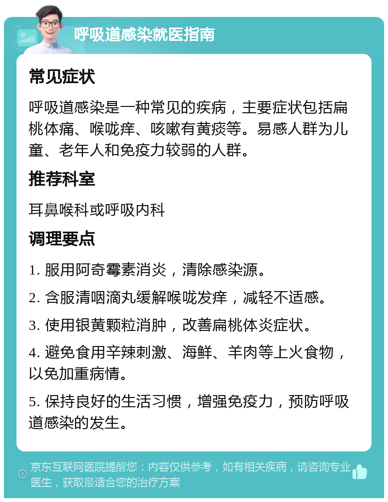 呼吸道感染就医指南 常见症状 呼吸道感染是一种常见的疾病，主要症状包括扁桃体痛、喉咙痒、咳嗽有黄痰等。易感人群为儿童、老年人和免疫力较弱的人群。 推荐科室 耳鼻喉科或呼吸内科 调理要点 1. 服用阿奇霉素消炎，清除感染源。 2. 含服清咽滴丸缓解喉咙发痒，减轻不适感。 3. 使用银黄颗粒消肿，改善扁桃体炎症状。 4. 避免食用辛辣刺激、海鲜、羊肉等上火食物，以免加重病情。 5. 保持良好的生活习惯，增强免疫力，预防呼吸道感染的发生。