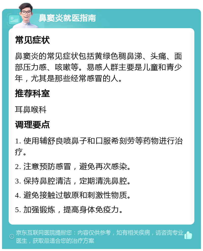 鼻窦炎就医指南 常见症状 鼻窦炎的常见症状包括黄绿色稠鼻涕、头痛、面部压力感、咳嗽等。易感人群主要是儿童和青少年，尤其是那些经常感冒的人。 推荐科室 耳鼻喉科 调理要点 1. 使用辅舒良喷鼻子和口服希刻劳等药物进行治疗。 2. 注意预防感冒，避免再次感染。 3. 保持鼻腔清洁，定期清洗鼻腔。 4. 避免接触过敏原和刺激性物质。 5. 加强锻炼，提高身体免疫力。