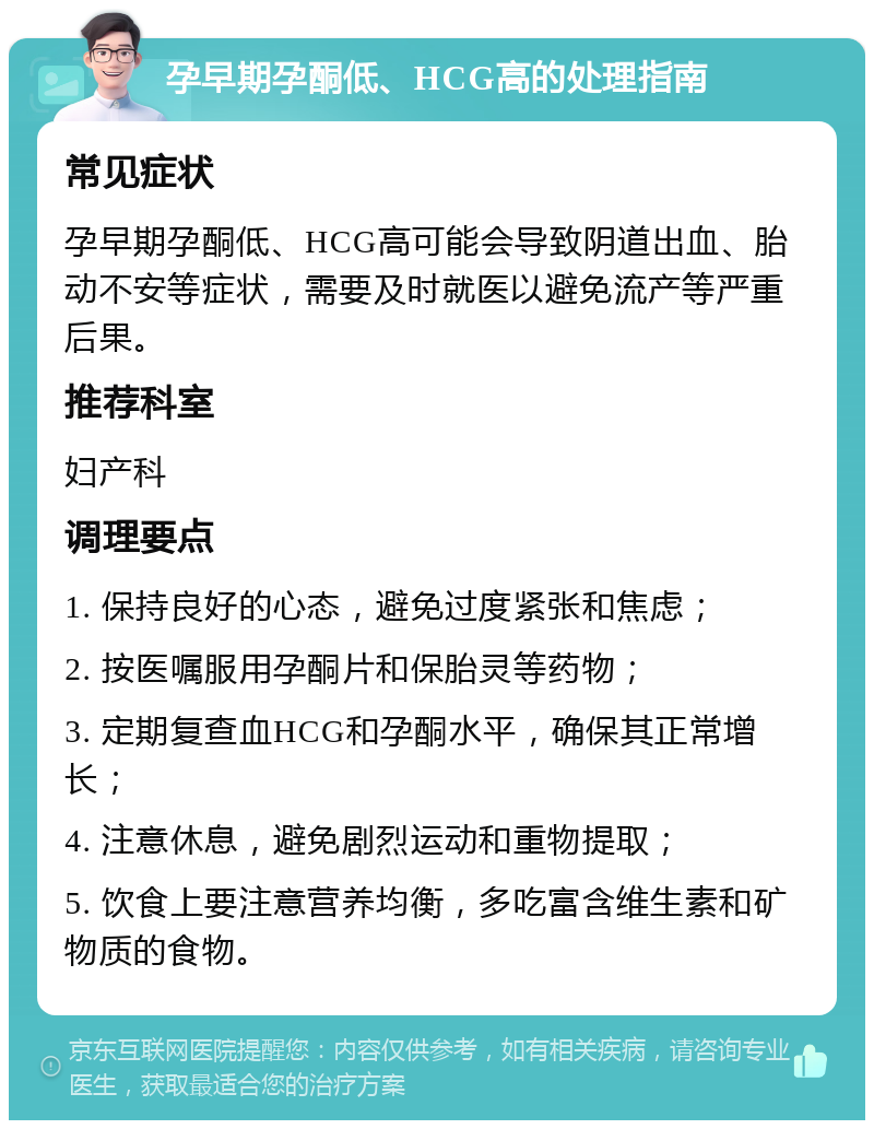 孕早期孕酮低、HCG高的处理指南 常见症状 孕早期孕酮低、HCG高可能会导致阴道出血、胎动不安等症状，需要及时就医以避免流产等严重后果。 推荐科室 妇产科 调理要点 1. 保持良好的心态，避免过度紧张和焦虑； 2. 按医嘱服用孕酮片和保胎灵等药物； 3. 定期复查血HCG和孕酮水平，确保其正常增长； 4. 注意休息，避免剧烈运动和重物提取； 5. 饮食上要注意营养均衡，多吃富含维生素和矿物质的食物。