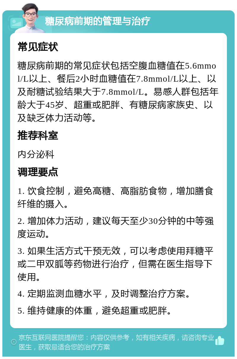 糖尿病前期的管理与治疗 常见症状 糖尿病前期的常见症状包括空腹血糖值在5.6mmol/L以上、餐后2小时血糖值在7.8mmol/L以上、以及耐糖试验结果大于7.8mmol/L。易感人群包括年龄大于45岁、超重或肥胖、有糖尿病家族史、以及缺乏体力活动等。 推荐科室 内分泌科 调理要点 1. 饮食控制，避免高糖、高脂肪食物，增加膳食纤维的摄入。 2. 增加体力活动，建议每天至少30分钟的中等强度运动。 3. 如果生活方式干预无效，可以考虑使用拜糖平或二甲双胍等药物进行治疗，但需在医生指导下使用。 4. 定期监测血糖水平，及时调整治疗方案。 5. 维持健康的体重，避免超重或肥胖。