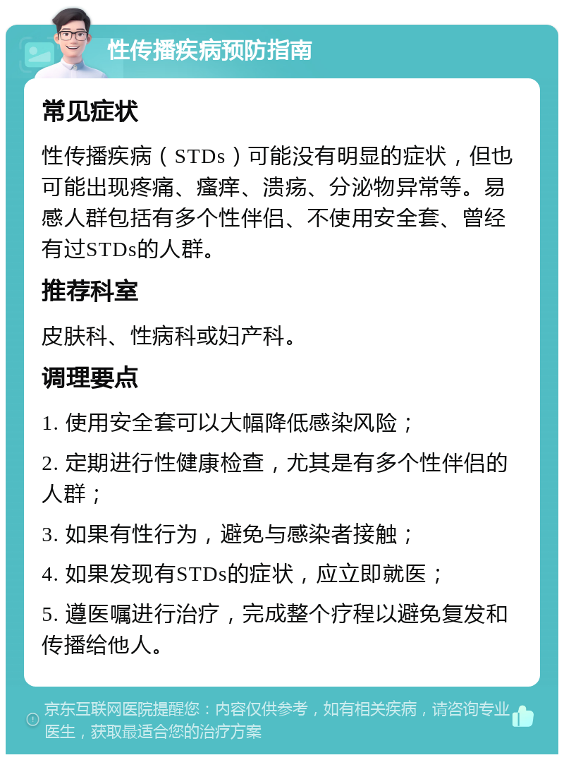 性传播疾病预防指南 常见症状 性传播疾病（STDs）可能没有明显的症状，但也可能出现疼痛、瘙痒、溃疡、分泌物异常等。易感人群包括有多个性伴侣、不使用安全套、曾经有过STDs的人群。 推荐科室 皮肤科、性病科或妇产科。 调理要点 1. 使用安全套可以大幅降低感染风险； 2. 定期进行性健康检查，尤其是有多个性伴侣的人群； 3. 如果有性行为，避免与感染者接触； 4. 如果发现有STDs的症状，应立即就医； 5. 遵医嘱进行治疗，完成整个疗程以避免复发和传播给他人。