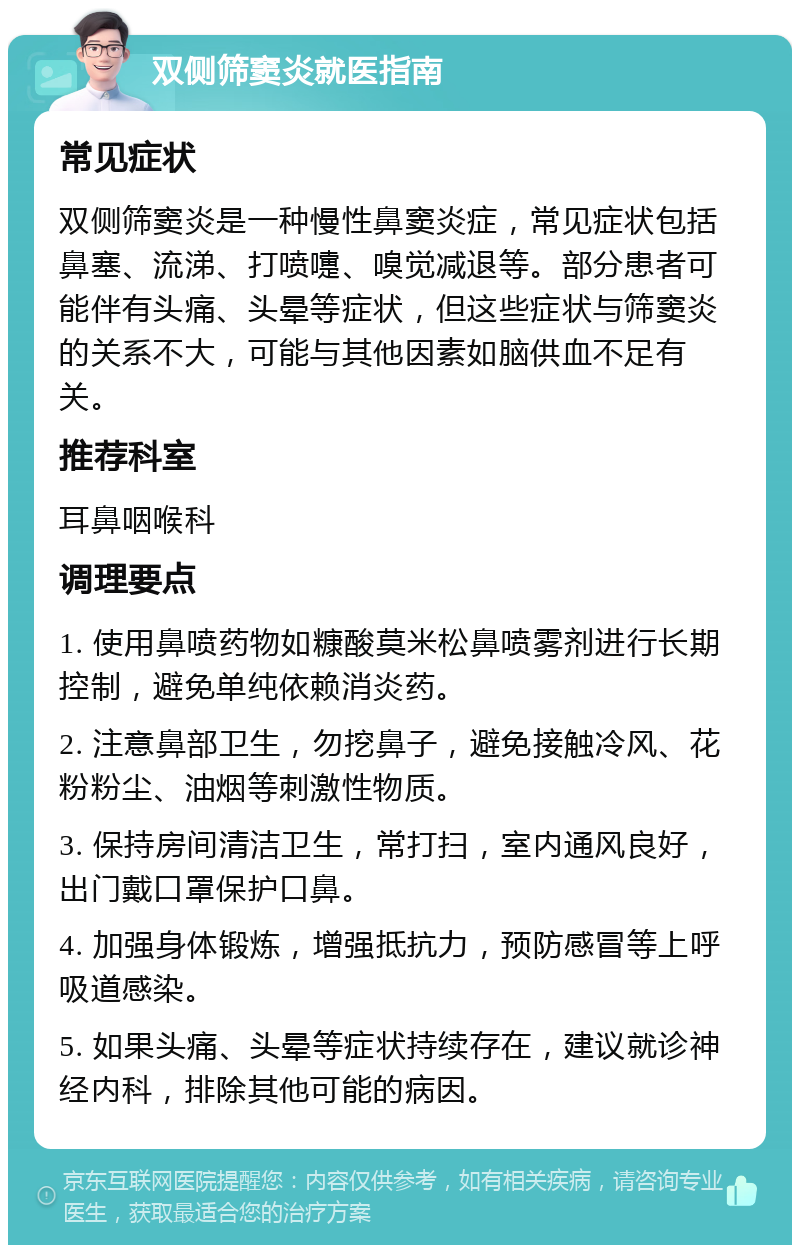 双侧筛窦炎就医指南 常见症状 双侧筛窦炎是一种慢性鼻窦炎症，常见症状包括鼻塞、流涕、打喷嚏、嗅觉减退等。部分患者可能伴有头痛、头晕等症状，但这些症状与筛窦炎的关系不大，可能与其他因素如脑供血不足有关。 推荐科室 耳鼻咽喉科 调理要点 1. 使用鼻喷药物如糠酸莫米松鼻喷雾剂进行长期控制，避免单纯依赖消炎药。 2. 注意鼻部卫生，勿挖鼻子，避免接触冷风、花粉粉尘、油烟等刺激性物质。 3. 保持房间清洁卫生，常打扫，室内通风良好，出门戴口罩保护口鼻。 4. 加强身体锻炼，增强抵抗力，预防感冒等上呼吸道感染。 5. 如果头痛、头晕等症状持续存在，建议就诊神经内科，排除其他可能的病因。