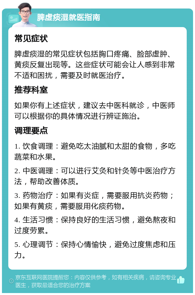 脾虚痰湿就医指南 常见症状 脾虚痰湿的常见症状包括胸口疼痛、脸部虚肿、黄痰反复出现等。这些症状可能会让人感到非常不适和困扰，需要及时就医治疗。 推荐科室 如果你有上述症状，建议去中医科就诊，中医师可以根据你的具体情况进行辨证施治。 调理要点 1. 饮食调理：避免吃太油腻和太甜的食物，多吃蔬菜和水果。 2. 中医调理：可以进行艾灸和针灸等中医治疗方法，帮助改善体质。 3. 药物治疗：如果有炎症，需要服用抗炎药物；如果有黄痰，需要服用化痰药物。 4. 生活习惯：保持良好的生活习惯，避免熬夜和过度劳累。 5. 心理调节：保持心情愉快，避免过度焦虑和压力。