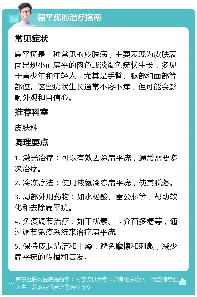 扁平疣的治疗指南 常见症状 扁平疣是一种常见的皮肤病，主要表现为皮肤表面出现小而扁平的肉色或淡褐色疣状生长，多见于青少年和年轻人，尤其是手臂、腿部和面部等部位。这些疣状生长通常不疼不痒，但可能会影响外观和自信心。 推荐科室 皮肤科 调理要点 1. 激光治疗：可以有效去除扁平疣，通常需要多次治疗。 2. 冷冻疗法：使用液氮冷冻扁平疣，使其脱落。 3. 局部外用药物：如水杨酸、雷公藤等，帮助软化和去除扁平疣。 4. 免疫调节治疗：如干扰素、卡介苗多糖等，通过调节免疫系统来治疗扁平疣。 5. 保持皮肤清洁和干燥，避免摩擦和刺激，减少扁平疣的传播和复发。