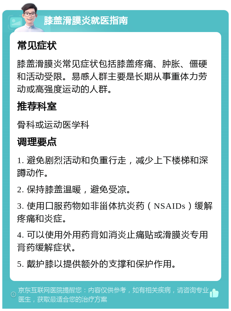 膝盖滑膜炎就医指南 常见症状 膝盖滑膜炎常见症状包括膝盖疼痛、肿胀、僵硬和活动受限。易感人群主要是长期从事重体力劳动或高强度运动的人群。 推荐科室 骨科或运动医学科 调理要点 1. 避免剧烈活动和负重行走，减少上下楼梯和深蹲动作。 2. 保持膝盖温暖，避免受凉。 3. 使用口服药物如非甾体抗炎药（NSAIDs）缓解疼痛和炎症。 4. 可以使用外用药膏如消炎止痛贴或滑膜炎专用膏药缓解症状。 5. 戴护膝以提供额外的支撑和保护作用。