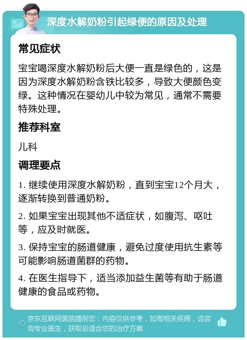 深度水解奶粉引起绿便的原因及处理 常见症状 宝宝喝深度水解奶粉后大便一直是绿色的，这是因为深度水解奶粉含铁比较多，导致大便颜色变绿。这种情况在婴幼儿中较为常见，通常不需要特殊处理。 推荐科室 儿科 调理要点 1. 继续使用深度水解奶粉，直到宝宝12个月大，逐渐转换到普通奶粉。 2. 如果宝宝出现其他不适症状，如腹泻、呕吐等，应及时就医。 3. 保持宝宝的肠道健康，避免过度使用抗生素等可能影响肠道菌群的药物。 4. 在医生指导下，适当添加益生菌等有助于肠道健康的食品或药物。