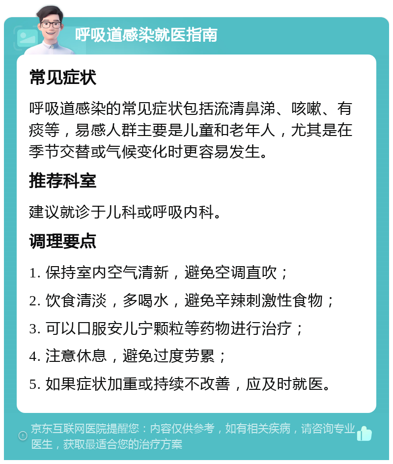 呼吸道感染就医指南 常见症状 呼吸道感染的常见症状包括流清鼻涕、咳嗽、有痰等，易感人群主要是儿童和老年人，尤其是在季节交替或气候变化时更容易发生。 推荐科室 建议就诊于儿科或呼吸内科。 调理要点 1. 保持室内空气清新，避免空调直吹； 2. 饮食清淡，多喝水，避免辛辣刺激性食物； 3. 可以口服安儿宁颗粒等药物进行治疗； 4. 注意休息，避免过度劳累； 5. 如果症状加重或持续不改善，应及时就医。