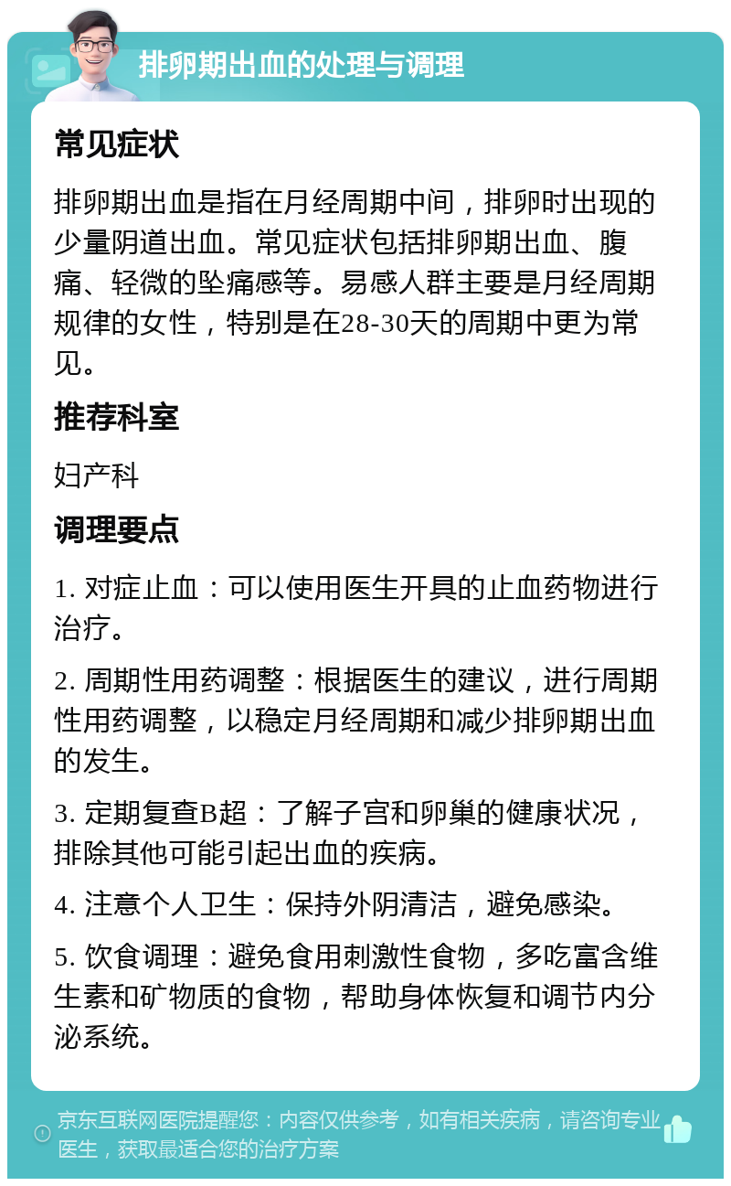 排卵期出血的处理与调理 常见症状 排卵期出血是指在月经周期中间，排卵时出现的少量阴道出血。常见症状包括排卵期出血、腹痛、轻微的坠痛感等。易感人群主要是月经周期规律的女性，特别是在28-30天的周期中更为常见。 推荐科室 妇产科 调理要点 1. 对症止血：可以使用医生开具的止血药物进行治疗。 2. 周期性用药调整：根据医生的建议，进行周期性用药调整，以稳定月经周期和减少排卵期出血的发生。 3. 定期复查B超：了解子宫和卵巢的健康状况，排除其他可能引起出血的疾病。 4. 注意个人卫生：保持外阴清洁，避免感染。 5. 饮食调理：避免食用刺激性食物，多吃富含维生素和矿物质的食物，帮助身体恢复和调节内分泌系统。