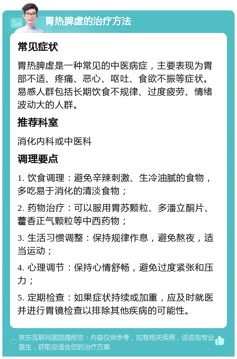 胃热脾虚的治疗方法 常见症状 胃热脾虚是一种常见的中医病症，主要表现为胃部不适、疼痛、恶心、呕吐、食欲不振等症状。易感人群包括长期饮食不规律、过度疲劳、情绪波动大的人群。 推荐科室 消化内科或中医科 调理要点 1. 饮食调理：避免辛辣刺激、生冷油腻的食物，多吃易于消化的清淡食物； 2. 药物治疗：可以服用胃苏颗粒、多潘立酮片、藿香正气颗粒等中西药物； 3. 生活习惯调整：保持规律作息，避免熬夜，适当运动； 4. 心理调节：保持心情舒畅，避免过度紧张和压力； 5. 定期检查：如果症状持续或加重，应及时就医并进行胃镜检查以排除其他疾病的可能性。