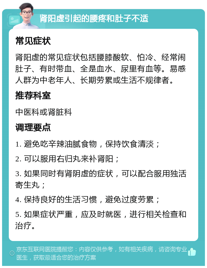 肾阳虚引起的腰疼和肚子不适 常见症状 肾阳虚的常见症状包括腰膝酸软、怕冷、经常闹肚子、有时带血、全是血水、尿里有血等。易感人群为中老年人、长期劳累或生活不规律者。 推荐科室 中医科或肾脏科 调理要点 1. 避免吃辛辣油腻食物，保持饮食清淡； 2. 可以服用右归丸来补肾阳； 3. 如果同时有肾阴虚的症状，可以配合服用独活寄生丸； 4. 保持良好的生活习惯，避免过度劳累； 5. 如果症状严重，应及时就医，进行相关检查和治疗。