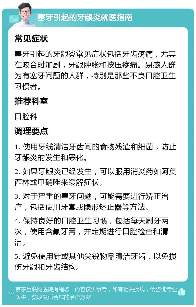 塞牙引起的牙龈炎就医指南 常见症状 塞牙引起的牙龈炎常见症状包括牙齿疼痛，尤其在咬合时加剧，牙龈肿胀和按压疼痛。易感人群为有塞牙问题的人群，特别是那些不良口腔卫生习惯者。 推荐科室 口腔科 调理要点 1. 使用牙线清洁牙齿间的食物残渣和细菌，防止牙龈炎的发生和恶化。 2. 如果牙龈炎已经发生，可以服用消炎药如阿莫西林或甲硝唑来缓解症状。 3. 对于严重的塞牙问题，可能需要进行矫正治疗，包括使用牙套或隐形矫正器等方法。 4. 保持良好的口腔卫生习惯，包括每天刷牙两次，使用含氟牙膏，并定期进行口腔检查和清洁。 5. 避免使用针或其他尖锐物品清洁牙齿，以免损伤牙龈和牙齿结构。