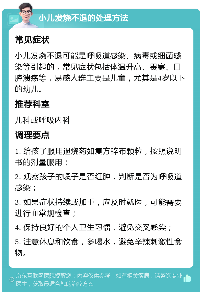 小儿发烧不退的处理方法 常见症状 小儿发烧不退可能是呼吸道感染、病毒或细菌感染等引起的，常见症状包括体温升高、畏寒、口腔溃疡等，易感人群主要是儿童，尤其是4岁以下的幼儿。 推荐科室 儿科或呼吸内科 调理要点 1. 给孩子服用退烧药如复方锌布颗粒，按照说明书的剂量服用； 2. 观察孩子的嗓子是否红肿，判断是否为呼吸道感染； 3. 如果症状持续或加重，应及时就医，可能需要进行血常规检查； 4. 保持良好的个人卫生习惯，避免交叉感染； 5. 注意休息和饮食，多喝水，避免辛辣刺激性食物。