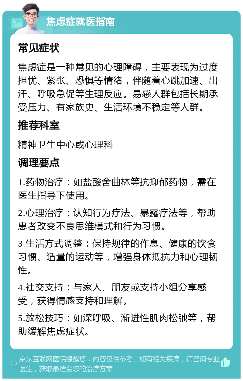 焦虑症就医指南 常见症状 焦虑症是一种常见的心理障碍，主要表现为过度担忧、紧张、恐惧等情绪，伴随着心跳加速、出汗、呼吸急促等生理反应。易感人群包括长期承受压力、有家族史、生活环境不稳定等人群。 推荐科室 精神卫生中心或心理科 调理要点 1.药物治疗：如盐酸舍曲林等抗抑郁药物，需在医生指导下使用。 2.心理治疗：认知行为疗法、暴露疗法等，帮助患者改变不良思维模式和行为习惯。 3.生活方式调整：保持规律的作息、健康的饮食习惯、适量的运动等，增强身体抵抗力和心理韧性。 4.社交支持：与家人、朋友或支持小组分享感受，获得情感支持和理解。 5.放松技巧：如深呼吸、渐进性肌肉松弛等，帮助缓解焦虑症状。