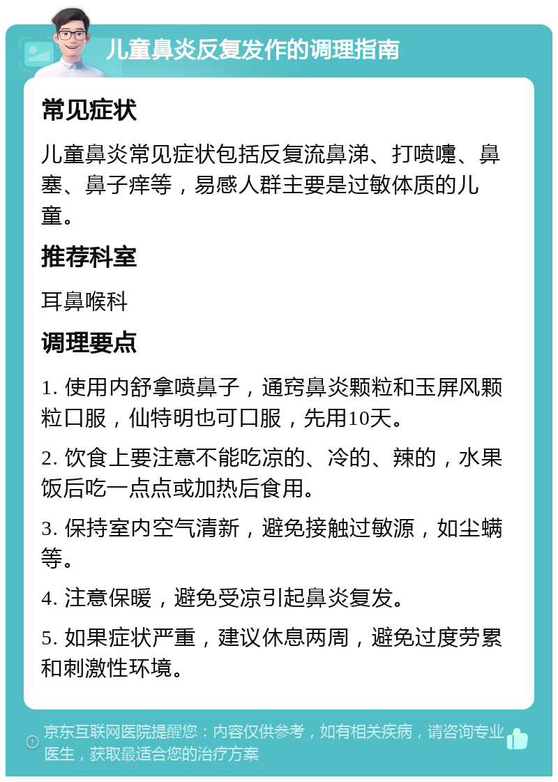 儿童鼻炎反复发作的调理指南 常见症状 儿童鼻炎常见症状包括反复流鼻涕、打喷嚏、鼻塞、鼻子痒等，易感人群主要是过敏体质的儿童。 推荐科室 耳鼻喉科 调理要点 1. 使用内舒拿喷鼻子，通窍鼻炎颗粒和玉屏风颗粒口服，仙特明也可口服，先用10天。 2. 饮食上要注意不能吃凉的、冷的、辣的，水果饭后吃一点点或加热后食用。 3. 保持室内空气清新，避免接触过敏源，如尘螨等。 4. 注意保暖，避免受凉引起鼻炎复发。 5. 如果症状严重，建议休息两周，避免过度劳累和刺激性环境。