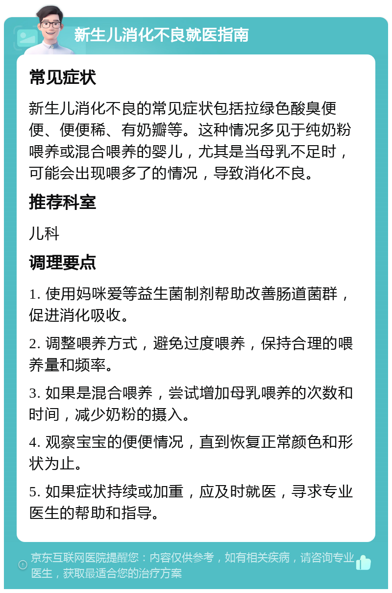 新生儿消化不良就医指南 常见症状 新生儿消化不良的常见症状包括拉绿色酸臭便便、便便稀、有奶瓣等。这种情况多见于纯奶粉喂养或混合喂养的婴儿，尤其是当母乳不足时，可能会出现喂多了的情况，导致消化不良。 推荐科室 儿科 调理要点 1. 使用妈咪爱等益生菌制剂帮助改善肠道菌群，促进消化吸收。 2. 调整喂养方式，避免过度喂养，保持合理的喂养量和频率。 3. 如果是混合喂养，尝试增加母乳喂养的次数和时间，减少奶粉的摄入。 4. 观察宝宝的便便情况，直到恢复正常颜色和形状为止。 5. 如果症状持续或加重，应及时就医，寻求专业医生的帮助和指导。