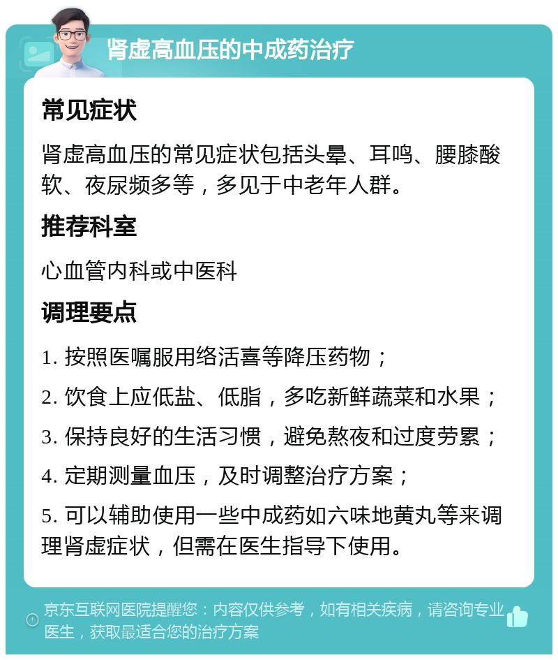 肾虚高血压的中成药治疗 常见症状 肾虚高血压的常见症状包括头晕、耳鸣、腰膝酸软、夜尿频多等，多见于中老年人群。 推荐科室 心血管内科或中医科 调理要点 1. 按照医嘱服用络活喜等降压药物； 2. 饮食上应低盐、低脂，多吃新鲜蔬菜和水果； 3. 保持良好的生活习惯，避免熬夜和过度劳累； 4. 定期测量血压，及时调整治疗方案； 5. 可以辅助使用一些中成药如六味地黄丸等来调理肾虚症状，但需在医生指导下使用。