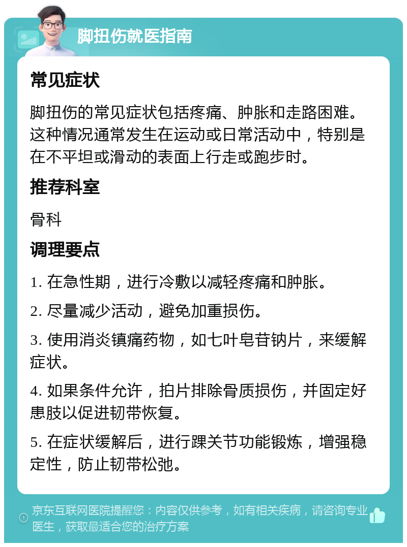 脚扭伤就医指南 常见症状 脚扭伤的常见症状包括疼痛、肿胀和走路困难。这种情况通常发生在运动或日常活动中，特别是在不平坦或滑动的表面上行走或跑步时。 推荐科室 骨科 调理要点 1. 在急性期，进行冷敷以减轻疼痛和肿胀。 2. 尽量减少活动，避免加重损伤。 3. 使用消炎镇痛药物，如七叶皂苷钠片，来缓解症状。 4. 如果条件允许，拍片排除骨质损伤，并固定好患肢以促进韧带恢复。 5. 在症状缓解后，进行踝关节功能锻炼，增强稳定性，防止韧带松弛。