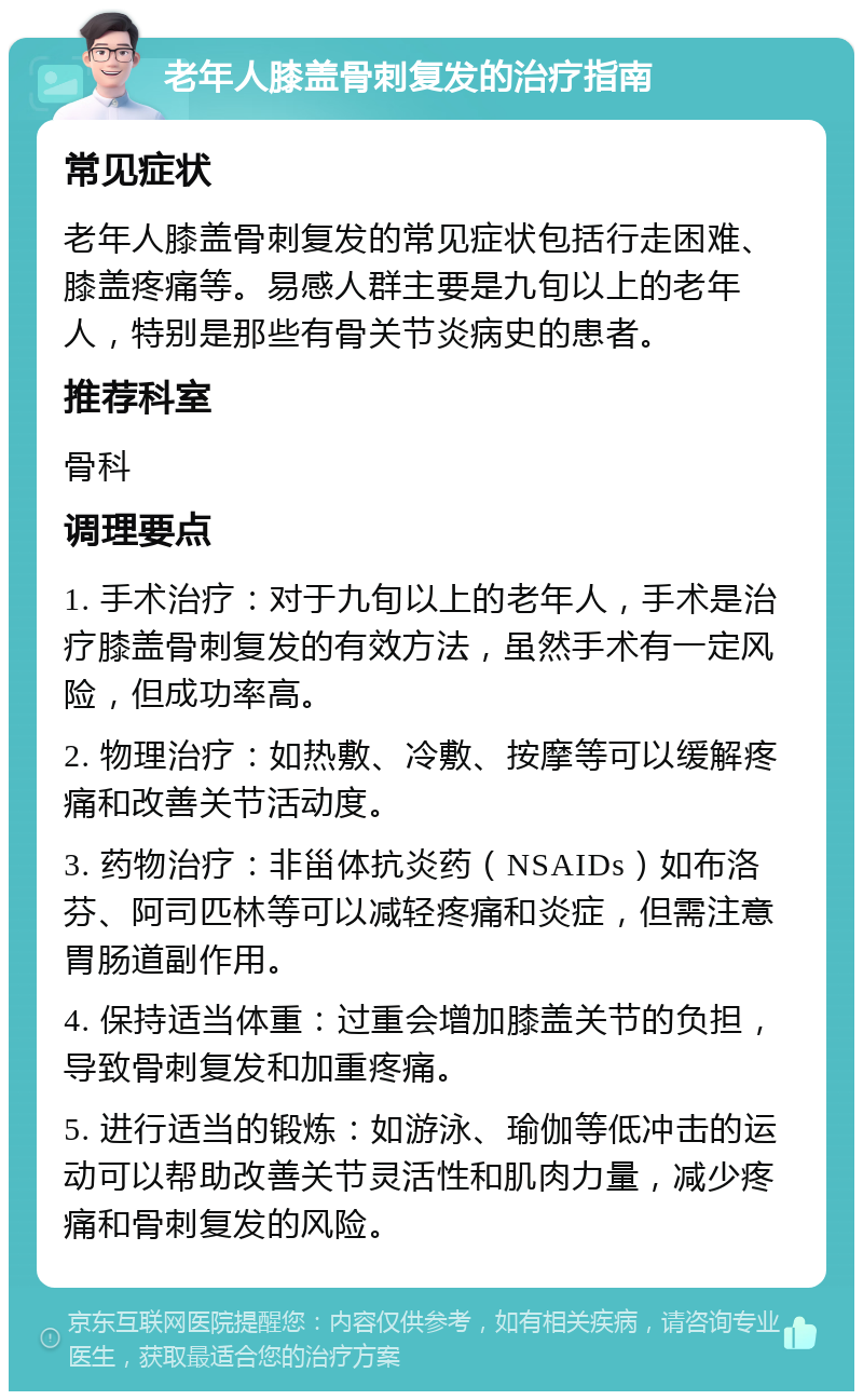 老年人膝盖骨刺复发的治疗指南 常见症状 老年人膝盖骨刺复发的常见症状包括行走困难、膝盖疼痛等。易感人群主要是九旬以上的老年人，特别是那些有骨关节炎病史的患者。 推荐科室 骨科 调理要点 1. 手术治疗：对于九旬以上的老年人，手术是治疗膝盖骨刺复发的有效方法，虽然手术有一定风险，但成功率高。 2. 物理治疗：如热敷、冷敷、按摩等可以缓解疼痛和改善关节活动度。 3. 药物治疗：非甾体抗炎药（NSAIDs）如布洛芬、阿司匹林等可以减轻疼痛和炎症，但需注意胃肠道副作用。 4. 保持适当体重：过重会增加膝盖关节的负担，导致骨刺复发和加重疼痛。 5. 进行适当的锻炼：如游泳、瑜伽等低冲击的运动可以帮助改善关节灵活性和肌肉力量，减少疼痛和骨刺复发的风险。