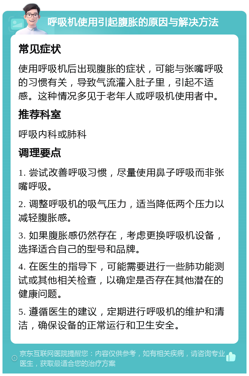 呼吸机使用引起腹胀的原因与解决方法 常见症状 使用呼吸机后出现腹胀的症状，可能与张嘴呼吸的习惯有关，导致气流灌入肚子里，引起不适感。这种情况多见于老年人或呼吸机使用者中。 推荐科室 呼吸内科或肺科 调理要点 1. 尝试改善呼吸习惯，尽量使用鼻子呼吸而非张嘴呼吸。 2. 调整呼吸机的吸气压力，适当降低两个压力以减轻腹胀感。 3. 如果腹胀感仍然存在，考虑更换呼吸机设备，选择适合自己的型号和品牌。 4. 在医生的指导下，可能需要进行一些肺功能测试或其他相关检查，以确定是否存在其他潜在的健康问题。 5. 遵循医生的建议，定期进行呼吸机的维护和清洁，确保设备的正常运行和卫生安全。