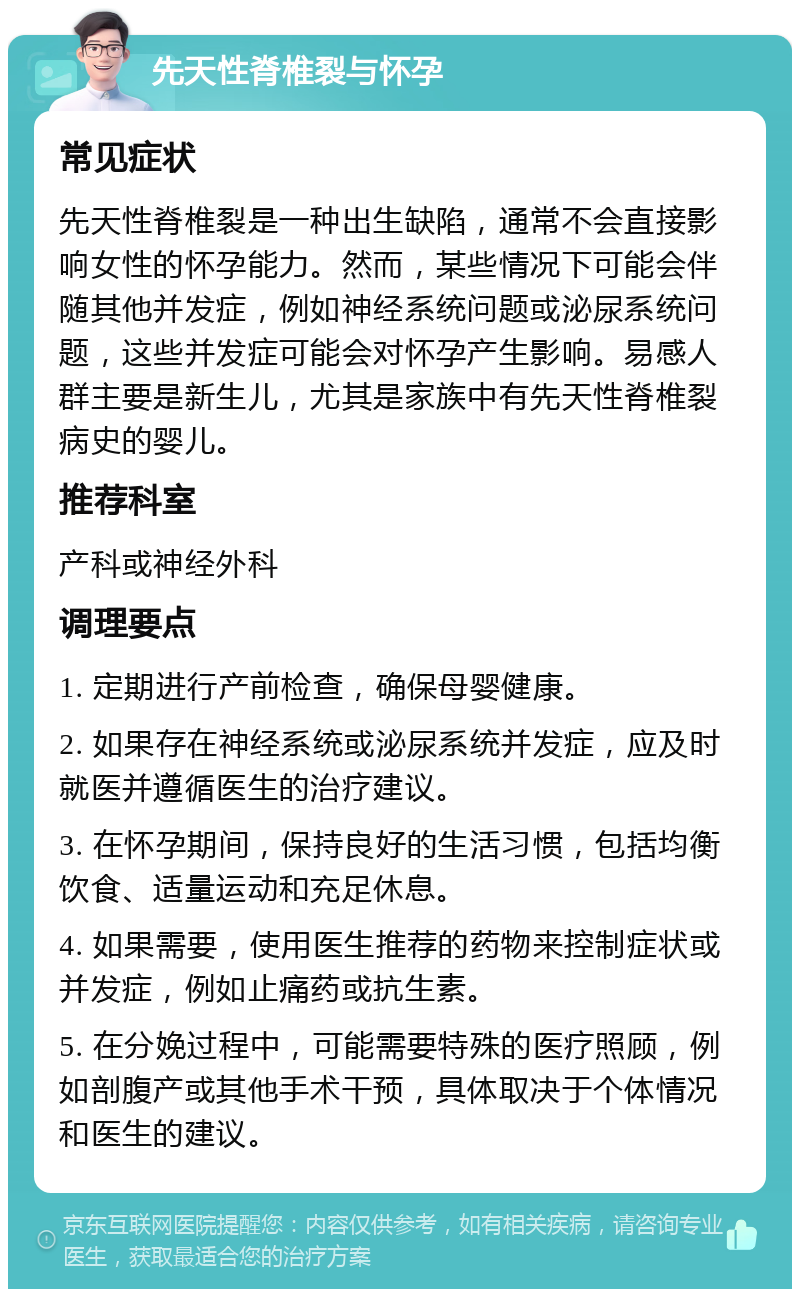 先天性脊椎裂与怀孕 常见症状 先天性脊椎裂是一种出生缺陷，通常不会直接影响女性的怀孕能力。然而，某些情况下可能会伴随其他并发症，例如神经系统问题或泌尿系统问题，这些并发症可能会对怀孕产生影响。易感人群主要是新生儿，尤其是家族中有先天性脊椎裂病史的婴儿。 推荐科室 产科或神经外科 调理要点 1. 定期进行产前检查，确保母婴健康。 2. 如果存在神经系统或泌尿系统并发症，应及时就医并遵循医生的治疗建议。 3. 在怀孕期间，保持良好的生活习惯，包括均衡饮食、适量运动和充足休息。 4. 如果需要，使用医生推荐的药物来控制症状或并发症，例如止痛药或抗生素。 5. 在分娩过程中，可能需要特殊的医疗照顾，例如剖腹产或其他手术干预，具体取决于个体情况和医生的建议。