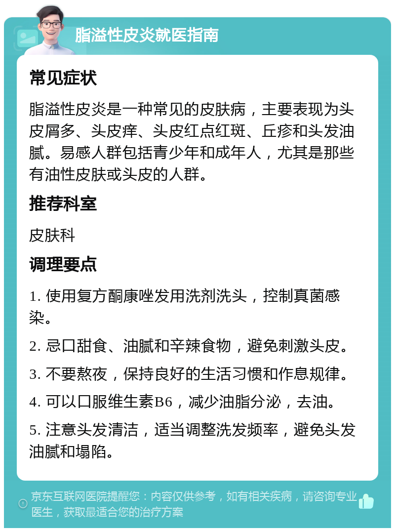 脂溢性皮炎就医指南 常见症状 脂溢性皮炎是一种常见的皮肤病，主要表现为头皮屑多、头皮痒、头皮红点红斑、丘疹和头发油腻。易感人群包括青少年和成年人，尤其是那些有油性皮肤或头皮的人群。 推荐科室 皮肤科 调理要点 1. 使用复方酮康唑发用洗剂洗头，控制真菌感染。 2. 忌口甜食、油腻和辛辣食物，避免刺激头皮。 3. 不要熬夜，保持良好的生活习惯和作息规律。 4. 可以口服维生素B6，减少油脂分泌，去油。 5. 注意头发清洁，适当调整洗发频率，避免头发油腻和塌陷。