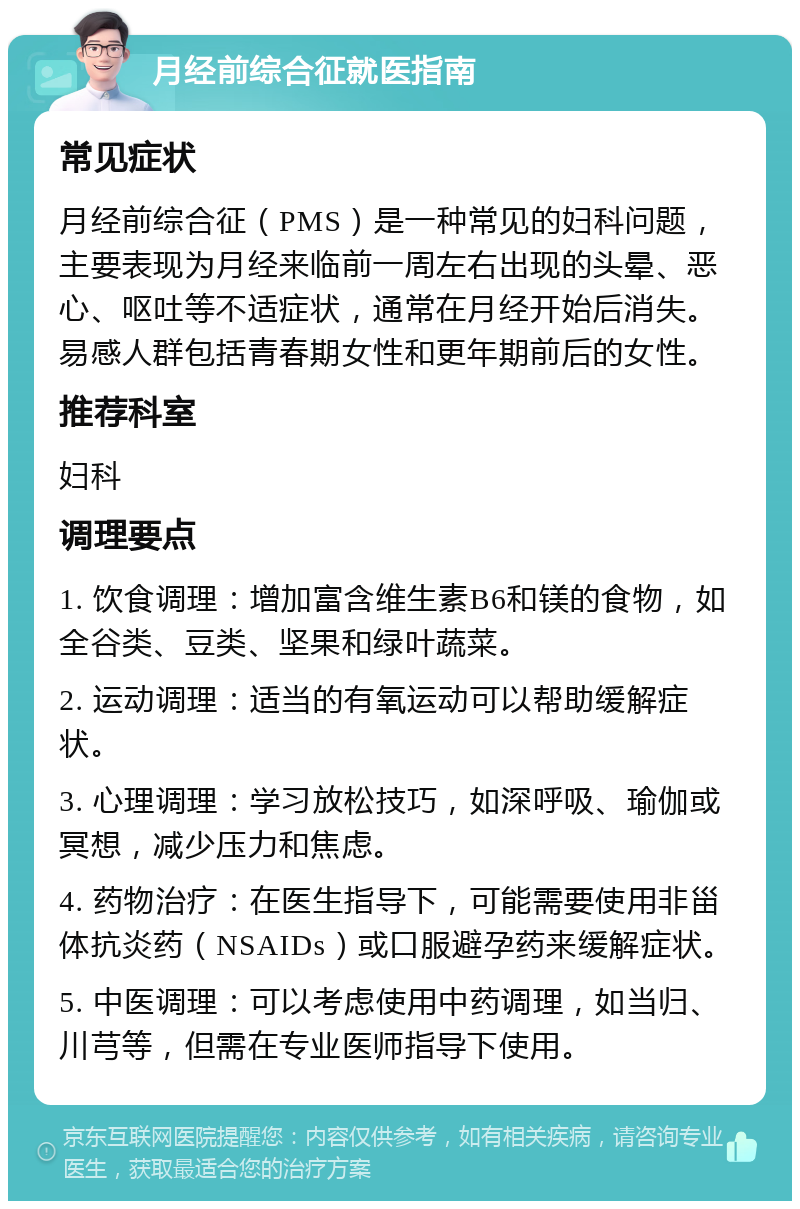 月经前综合征就医指南 常见症状 月经前综合征（PMS）是一种常见的妇科问题，主要表现为月经来临前一周左右出现的头晕、恶心、呕吐等不适症状，通常在月经开始后消失。易感人群包括青春期女性和更年期前后的女性。 推荐科室 妇科 调理要点 1. 饮食调理：增加富含维生素B6和镁的食物，如全谷类、豆类、坚果和绿叶蔬菜。 2. 运动调理：适当的有氧运动可以帮助缓解症状。 3. 心理调理：学习放松技巧，如深呼吸、瑜伽或冥想，减少压力和焦虑。 4. 药物治疗：在医生指导下，可能需要使用非甾体抗炎药（NSAIDs）或口服避孕药来缓解症状。 5. 中医调理：可以考虑使用中药调理，如当归、川芎等，但需在专业医师指导下使用。