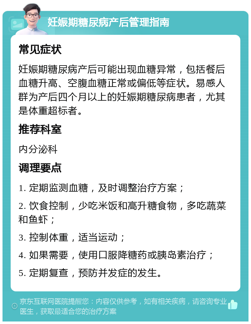 妊娠期糖尿病产后管理指南 常见症状 妊娠期糖尿病产后可能出现血糖异常，包括餐后血糖升高、空腹血糖正常或偏低等症状。易感人群为产后四个月以上的妊娠期糖尿病患者，尤其是体重超标者。 推荐科室 内分泌科 调理要点 1. 定期监测血糖，及时调整治疗方案； 2. 饮食控制，少吃米饭和高升糖食物，多吃蔬菜和鱼虾； 3. 控制体重，适当运动； 4. 如果需要，使用口服降糖药或胰岛素治疗； 5. 定期复查，预防并发症的发生。