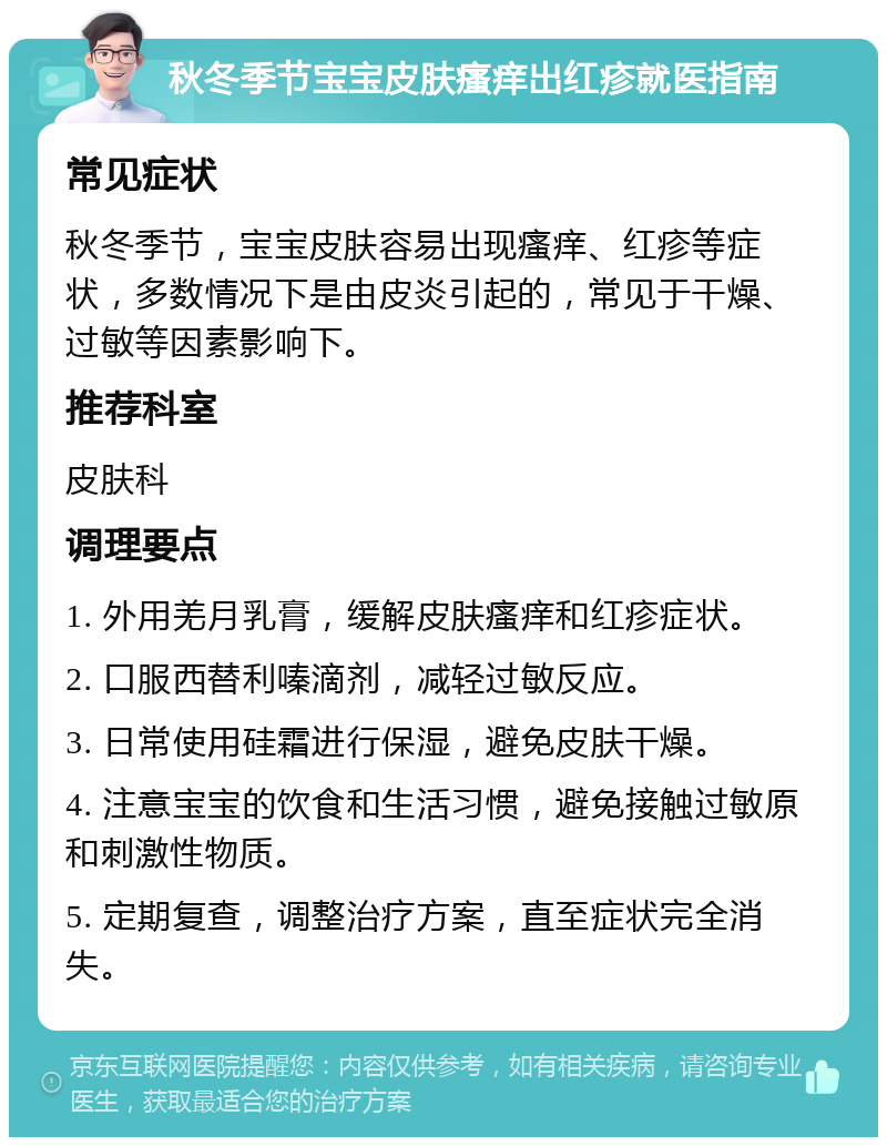 秋冬季节宝宝皮肤瘙痒出红疹就医指南 常见症状 秋冬季节，宝宝皮肤容易出现瘙痒、红疹等症状，多数情况下是由皮炎引起的，常见于干燥、过敏等因素影响下。 推荐科室 皮肤科 调理要点 1. 外用羌月乳膏，缓解皮肤瘙痒和红疹症状。 2. 口服西替利嗪滴剂，减轻过敏反应。 3. 日常使用硅霜进行保湿，避免皮肤干燥。 4. 注意宝宝的饮食和生活习惯，避免接触过敏原和刺激性物质。 5. 定期复查，调整治疗方案，直至症状完全消失。