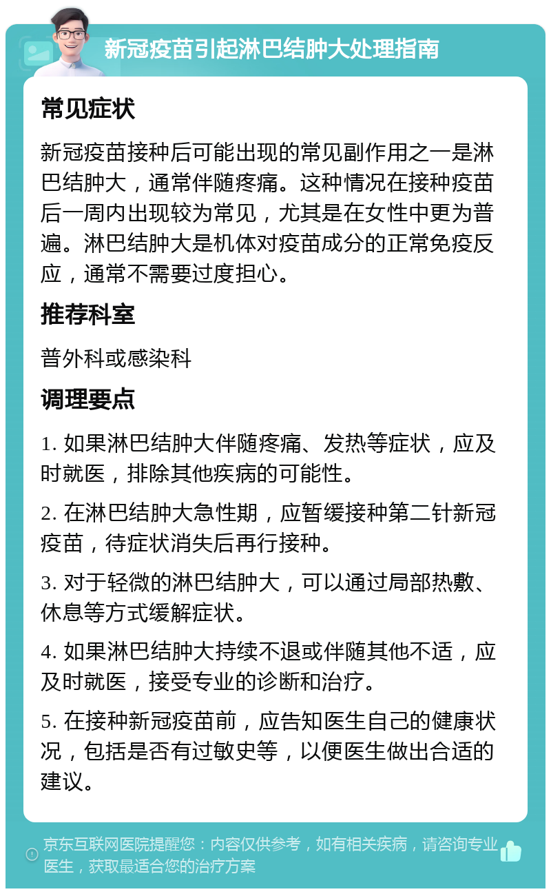 新冠疫苗引起淋巴结肿大处理指南 常见症状 新冠疫苗接种后可能出现的常见副作用之一是淋巴结肿大，通常伴随疼痛。这种情况在接种疫苗后一周内出现较为常见，尤其是在女性中更为普遍。淋巴结肿大是机体对疫苗成分的正常免疫反应，通常不需要过度担心。 推荐科室 普外科或感染科 调理要点 1. 如果淋巴结肿大伴随疼痛、发热等症状，应及时就医，排除其他疾病的可能性。 2. 在淋巴结肿大急性期，应暂缓接种第二针新冠疫苗，待症状消失后再行接种。 3. 对于轻微的淋巴结肿大，可以通过局部热敷、休息等方式缓解症状。 4. 如果淋巴结肿大持续不退或伴随其他不适，应及时就医，接受专业的诊断和治疗。 5. 在接种新冠疫苗前，应告知医生自己的健康状况，包括是否有过敏史等，以便医生做出合适的建议。