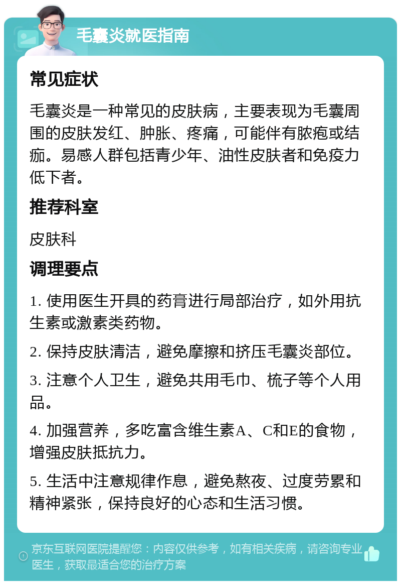 毛囊炎就医指南 常见症状 毛囊炎是一种常见的皮肤病，主要表现为毛囊周围的皮肤发红、肿胀、疼痛，可能伴有脓疱或结痂。易感人群包括青少年、油性皮肤者和免疫力低下者。 推荐科室 皮肤科 调理要点 1. 使用医生开具的药膏进行局部治疗，如外用抗生素或激素类药物。 2. 保持皮肤清洁，避免摩擦和挤压毛囊炎部位。 3. 注意个人卫生，避免共用毛巾、梳子等个人用品。 4. 加强营养，多吃富含维生素A、C和E的食物，增强皮肤抵抗力。 5. 生活中注意规律作息，避免熬夜、过度劳累和精神紧张，保持良好的心态和生活习惯。