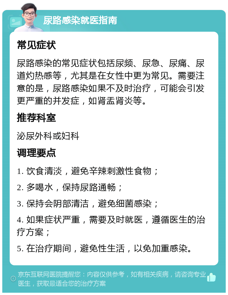 尿路感染就医指南 常见症状 尿路感染的常见症状包括尿频、尿急、尿痛、尿道灼热感等，尤其是在女性中更为常见。需要注意的是，尿路感染如果不及时治疗，可能会引发更严重的并发症，如肾盂肾炎等。 推荐科室 泌尿外科或妇科 调理要点 1. 饮食清淡，避免辛辣刺激性食物； 2. 多喝水，保持尿路通畅； 3. 保持会阴部清洁，避免细菌感染； 4. 如果症状严重，需要及时就医，遵循医生的治疗方案； 5. 在治疗期间，避免性生活，以免加重感染。