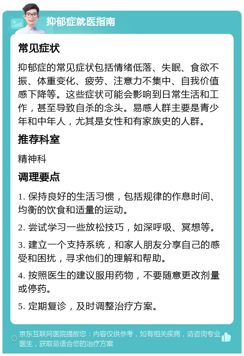 抑郁症就医指南 常见症状 抑郁症的常见症状包括情绪低落、失眠、食欲不振、体重变化、疲劳、注意力不集中、自我价值感下降等。这些症状可能会影响到日常生活和工作，甚至导致自杀的念头。易感人群主要是青少年和中年人，尤其是女性和有家族史的人群。 推荐科室 精神科 调理要点 1. 保持良好的生活习惯，包括规律的作息时间、均衡的饮食和适量的运动。 2. 尝试学习一些放松技巧，如深呼吸、冥想等。 3. 建立一个支持系统，和家人朋友分享自己的感受和困扰，寻求他们的理解和帮助。 4. 按照医生的建议服用药物，不要随意更改剂量或停药。 5. 定期复诊，及时调整治疗方案。