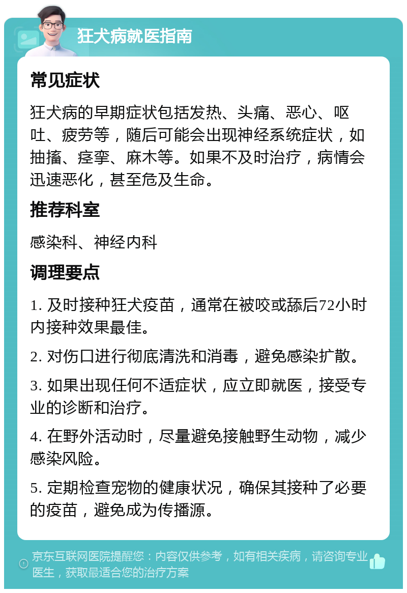 狂犬病就医指南 常见症状 狂犬病的早期症状包括发热、头痛、恶心、呕吐、疲劳等，随后可能会出现神经系统症状，如抽搐、痉挛、麻木等。如果不及时治疗，病情会迅速恶化，甚至危及生命。 推荐科室 感染科、神经内科 调理要点 1. 及时接种狂犬疫苗，通常在被咬或舔后72小时内接种效果最佳。 2. 对伤口进行彻底清洗和消毒，避免感染扩散。 3. 如果出现任何不适症状，应立即就医，接受专业的诊断和治疗。 4. 在野外活动时，尽量避免接触野生动物，减少感染风险。 5. 定期检查宠物的健康状况，确保其接种了必要的疫苗，避免成为传播源。