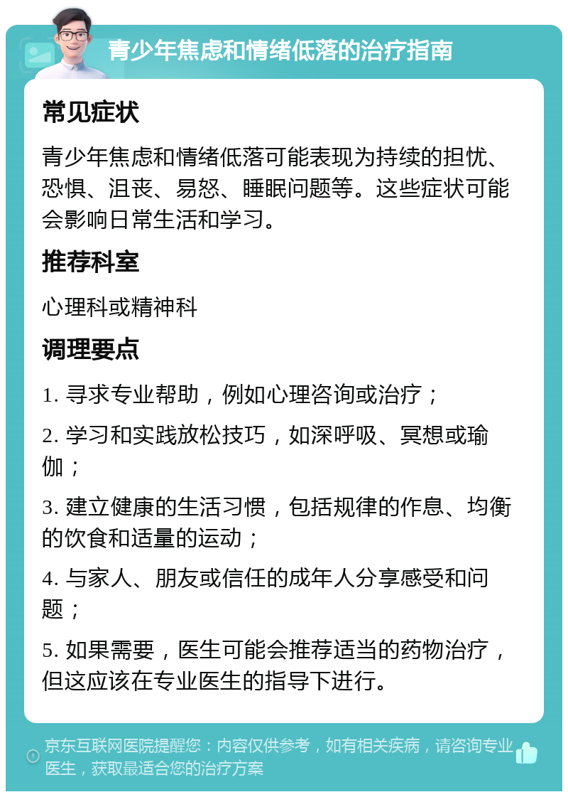 青少年焦虑和情绪低落的治疗指南 常见症状 青少年焦虑和情绪低落可能表现为持续的担忧、恐惧、沮丧、易怒、睡眠问题等。这些症状可能会影响日常生活和学习。 推荐科室 心理科或精神科 调理要点 1. 寻求专业帮助，例如心理咨询或治疗； 2. 学习和实践放松技巧，如深呼吸、冥想或瑜伽； 3. 建立健康的生活习惯，包括规律的作息、均衡的饮食和适量的运动； 4. 与家人、朋友或信任的成年人分享感受和问题； 5. 如果需要，医生可能会推荐适当的药物治疗，但这应该在专业医生的指导下进行。