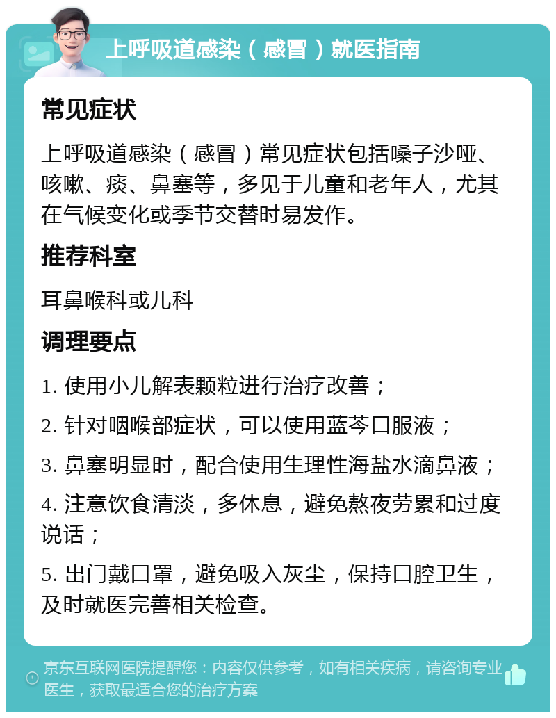 上呼吸道感染（感冒）就医指南 常见症状 上呼吸道感染（感冒）常见症状包括嗓子沙哑、咳嗽、痰、鼻塞等，多见于儿童和老年人，尤其在气候变化或季节交替时易发作。 推荐科室 耳鼻喉科或儿科 调理要点 1. 使用小儿解表颗粒进行治疗改善； 2. 针对咽喉部症状，可以使用蓝芩口服液； 3. 鼻塞明显时，配合使用生理性海盐水滴鼻液； 4. 注意饮食清淡，多休息，避免熬夜劳累和过度说话； 5. 出门戴口罩，避免吸入灰尘，保持口腔卫生，及时就医完善相关检查。