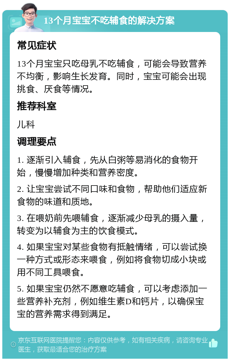 13个月宝宝不吃辅食的解决方案 常见症状 13个月宝宝只吃母乳不吃辅食，可能会导致营养不均衡，影响生长发育。同时，宝宝可能会出现挑食、厌食等情况。 推荐科室 儿科 调理要点 1. 逐渐引入辅食，先从白粥等易消化的食物开始，慢慢增加种类和营养密度。 2. 让宝宝尝试不同口味和食物，帮助他们适应新食物的味道和质地。 3. 在喂奶前先喂辅食，逐渐减少母乳的摄入量，转变为以辅食为主的饮食模式。 4. 如果宝宝对某些食物有抵触情绪，可以尝试换一种方式或形态来喂食，例如将食物切成小块或用不同工具喂食。 5. 如果宝宝仍然不愿意吃辅食，可以考虑添加一些营养补充剂，例如维生素D和钙片，以确保宝宝的营养需求得到满足。