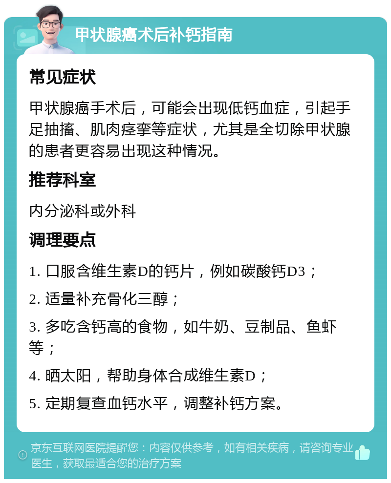 甲状腺癌术后补钙指南 常见症状 甲状腺癌手术后，可能会出现低钙血症，引起手足抽搐、肌肉痉挛等症状，尤其是全切除甲状腺的患者更容易出现这种情况。 推荐科室 内分泌科或外科 调理要点 1. 口服含维生素D的钙片，例如碳酸钙D3； 2. 适量补充骨化三醇； 3. 多吃含钙高的食物，如牛奶、豆制品、鱼虾等； 4. 晒太阳，帮助身体合成维生素D； 5. 定期复查血钙水平，调整补钙方案。