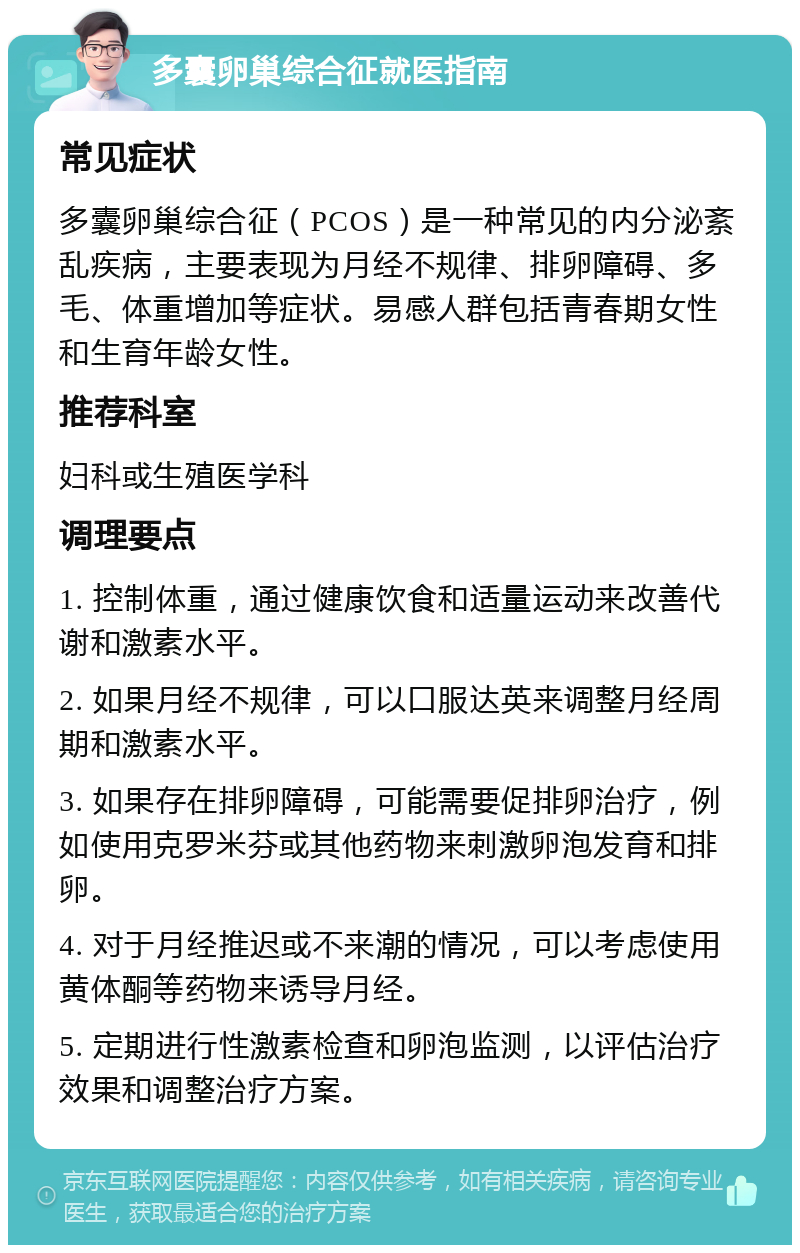 多囊卵巢综合征就医指南 常见症状 多囊卵巢综合征（PCOS）是一种常见的内分泌紊乱疾病，主要表现为月经不规律、排卵障碍、多毛、体重增加等症状。易感人群包括青春期女性和生育年龄女性。 推荐科室 妇科或生殖医学科 调理要点 1. 控制体重，通过健康饮食和适量运动来改善代谢和激素水平。 2. 如果月经不规律，可以口服达英来调整月经周期和激素水平。 3. 如果存在排卵障碍，可能需要促排卵治疗，例如使用克罗米芬或其他药物来刺激卵泡发育和排卵。 4. 对于月经推迟或不来潮的情况，可以考虑使用黄体酮等药物来诱导月经。 5. 定期进行性激素检查和卵泡监测，以评估治疗效果和调整治疗方案。