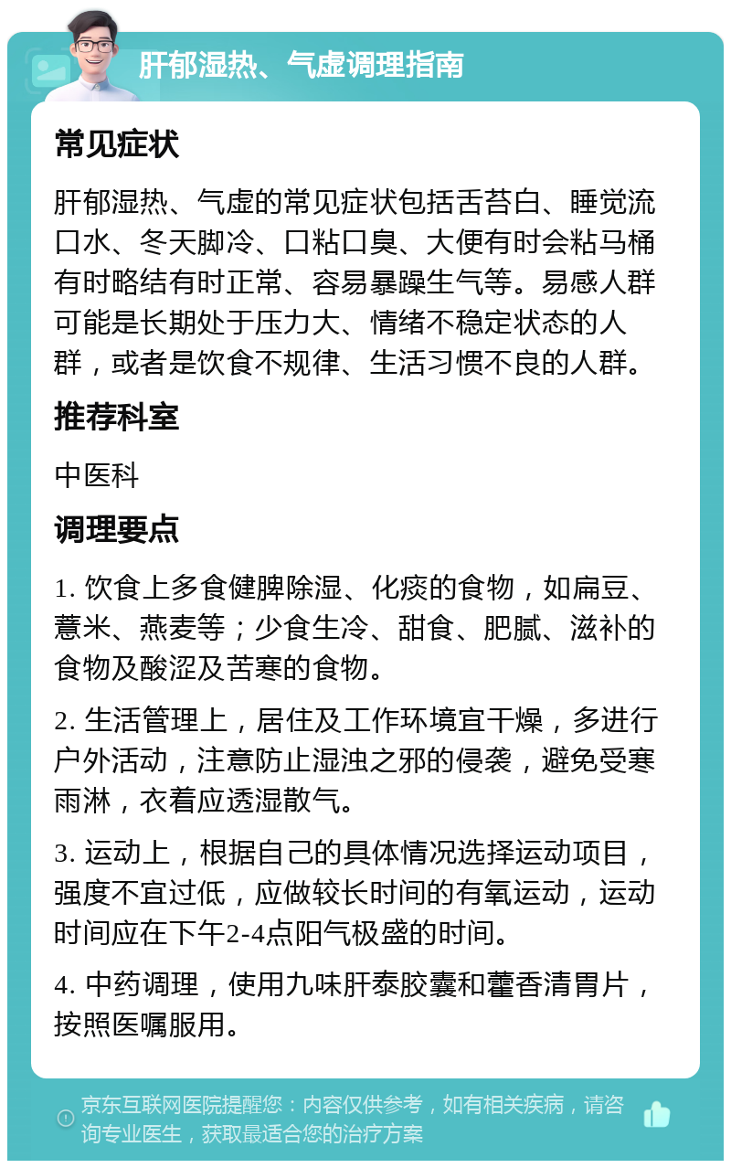 肝郁湿热、气虚调理指南 常见症状 肝郁湿热、气虚的常见症状包括舌苔白、睡觉流口水、冬天脚冷、口粘口臭、大便有时会粘马桶有时略结有时正常、容易暴躁生气等。易感人群可能是长期处于压力大、情绪不稳定状态的人群，或者是饮食不规律、生活习惯不良的人群。 推荐科室 中医科 调理要点 1. 饮食上多食健脾除湿、化痰的食物，如扁豆、薏米、燕麦等；少食生冷、甜食、肥腻、滋补的食物及酸涩及苦寒的食物。 2. 生活管理上，居住及工作环境宜干燥，多进行户外活动，注意防止湿浊之邪的侵袭，避免受寒雨淋，衣着应透湿散气。 3. 运动上，根据自己的具体情况选择运动项目，强度不宜过低，应做较长时间的有氧运动，运动时间应在下午2-4点阳气极盛的时间。 4. 中药调理，使用九味肝泰胶囊和藿香清胃片，按照医嘱服用。