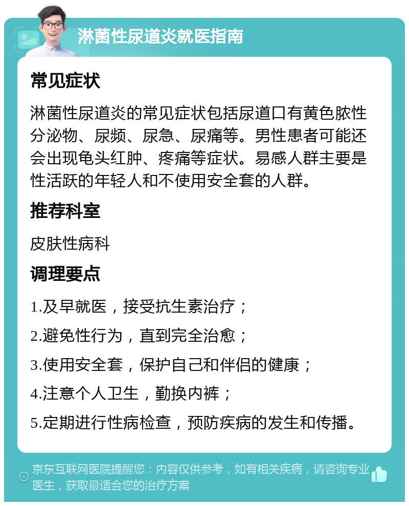 淋菌性尿道炎就医指南 常见症状 淋菌性尿道炎的常见症状包括尿道口有黄色脓性分泌物、尿频、尿急、尿痛等。男性患者可能还会出现龟头红肿、疼痛等症状。易感人群主要是性活跃的年轻人和不使用安全套的人群。 推荐科室 皮肤性病科 调理要点 1.及早就医，接受抗生素治疗； 2.避免性行为，直到完全治愈； 3.使用安全套，保护自己和伴侣的健康； 4.注意个人卫生，勤换内裤； 5.定期进行性病检查，预防疾病的发生和传播。