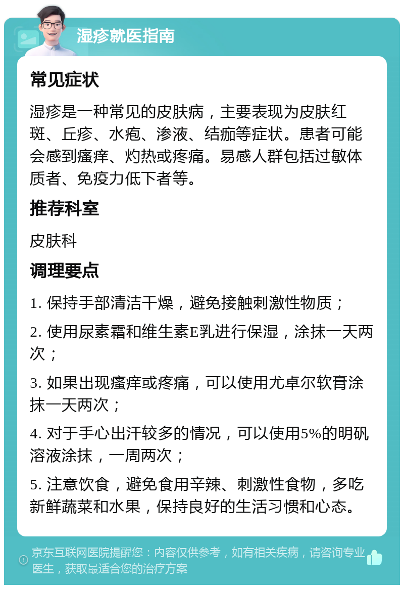 湿疹就医指南 常见症状 湿疹是一种常见的皮肤病，主要表现为皮肤红斑、丘疹、水疱、渗液、结痂等症状。患者可能会感到瘙痒、灼热或疼痛。易感人群包括过敏体质者、免疫力低下者等。 推荐科室 皮肤科 调理要点 1. 保持手部清洁干燥，避免接触刺激性物质； 2. 使用尿素霜和维生素E乳进行保湿，涂抹一天两次； 3. 如果出现瘙痒或疼痛，可以使用尤卓尔软膏涂抹一天两次； 4. 对于手心出汗较多的情况，可以使用5%的明矾溶液涂抹，一周两次； 5. 注意饮食，避免食用辛辣、刺激性食物，多吃新鲜蔬菜和水果，保持良好的生活习惯和心态。