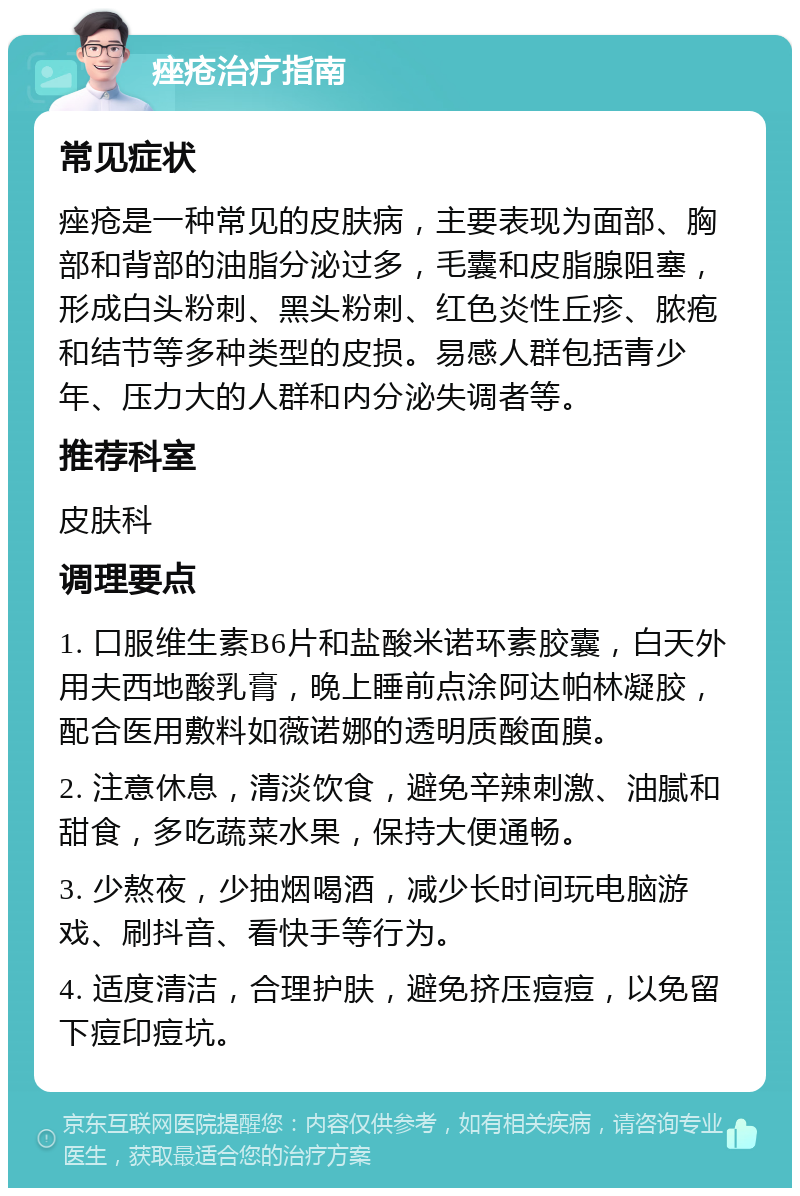 痤疮治疗指南 常见症状 痤疮是一种常见的皮肤病，主要表现为面部、胸部和背部的油脂分泌过多，毛囊和皮脂腺阻塞，形成白头粉刺、黑头粉刺、红色炎性丘疹、脓疱和结节等多种类型的皮损。易感人群包括青少年、压力大的人群和内分泌失调者等。 推荐科室 皮肤科 调理要点 1. 口服维生素B6片和盐酸米诺环素胶囊，白天外用夫西地酸乳膏，晚上睡前点涂阿达帕林凝胶，配合医用敷料如薇诺娜的透明质酸面膜。 2. 注意休息，清淡饮食，避免辛辣刺激、油腻和甜食，多吃蔬菜水果，保持大便通畅。 3. 少熬夜，少抽烟喝酒，减少长时间玩电脑游戏、刷抖音、看快手等行为。 4. 适度清洁，合理护肤，避免挤压痘痘，以免留下痘印痘坑。