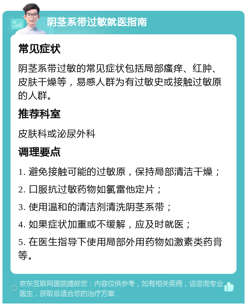 阴茎系带过敏就医指南 常见症状 阴茎系带过敏的常见症状包括局部瘙痒、红肿、皮肤干燥等，易感人群为有过敏史或接触过敏原的人群。 推荐科室 皮肤科或泌尿外科 调理要点 1. 避免接触可能的过敏原，保持局部清洁干燥； 2. 口服抗过敏药物如氯雷他定片； 3. 使用温和的清洁剂清洗阴茎系带； 4. 如果症状加重或不缓解，应及时就医； 5. 在医生指导下使用局部外用药物如激素类药膏等。