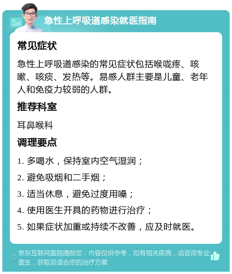 急性上呼吸道感染就医指南 常见症状 急性上呼吸道感染的常见症状包括喉咙疼、咳嗽、咳痰、发热等。易感人群主要是儿童、老年人和免疫力较弱的人群。 推荐科室 耳鼻喉科 调理要点 1. 多喝水，保持室内空气湿润； 2. 避免吸烟和二手烟； 3. 适当休息，避免过度用嗓； 4. 使用医生开具的药物进行治疗； 5. 如果症状加重或持续不改善，应及时就医。