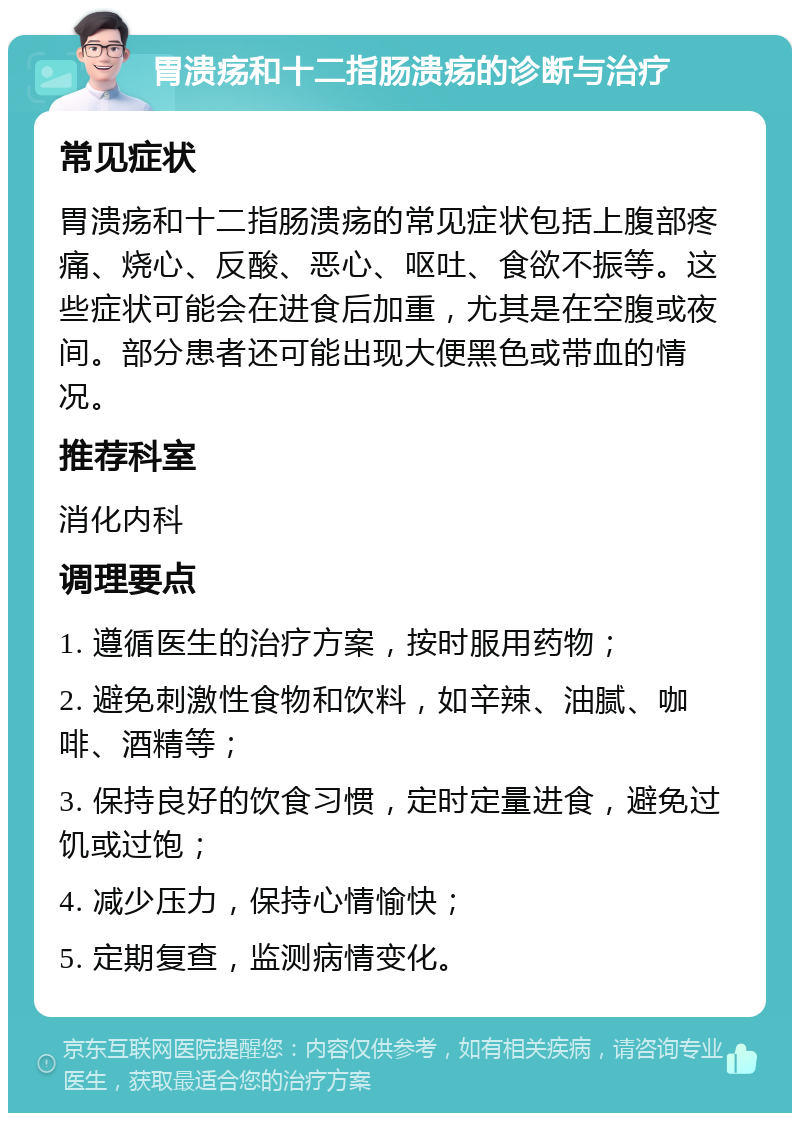 胃溃疡和十二指肠溃疡的诊断与治疗 常见症状 胃溃疡和十二指肠溃疡的常见症状包括上腹部疼痛、烧心、反酸、恶心、呕吐、食欲不振等。这些症状可能会在进食后加重，尤其是在空腹或夜间。部分患者还可能出现大便黑色或带血的情况。 推荐科室 消化内科 调理要点 1. 遵循医生的治疗方案，按时服用药物； 2. 避免刺激性食物和饮料，如辛辣、油腻、咖啡、酒精等； 3. 保持良好的饮食习惯，定时定量进食，避免过饥或过饱； 4. 减少压力，保持心情愉快； 5. 定期复查，监测病情变化。