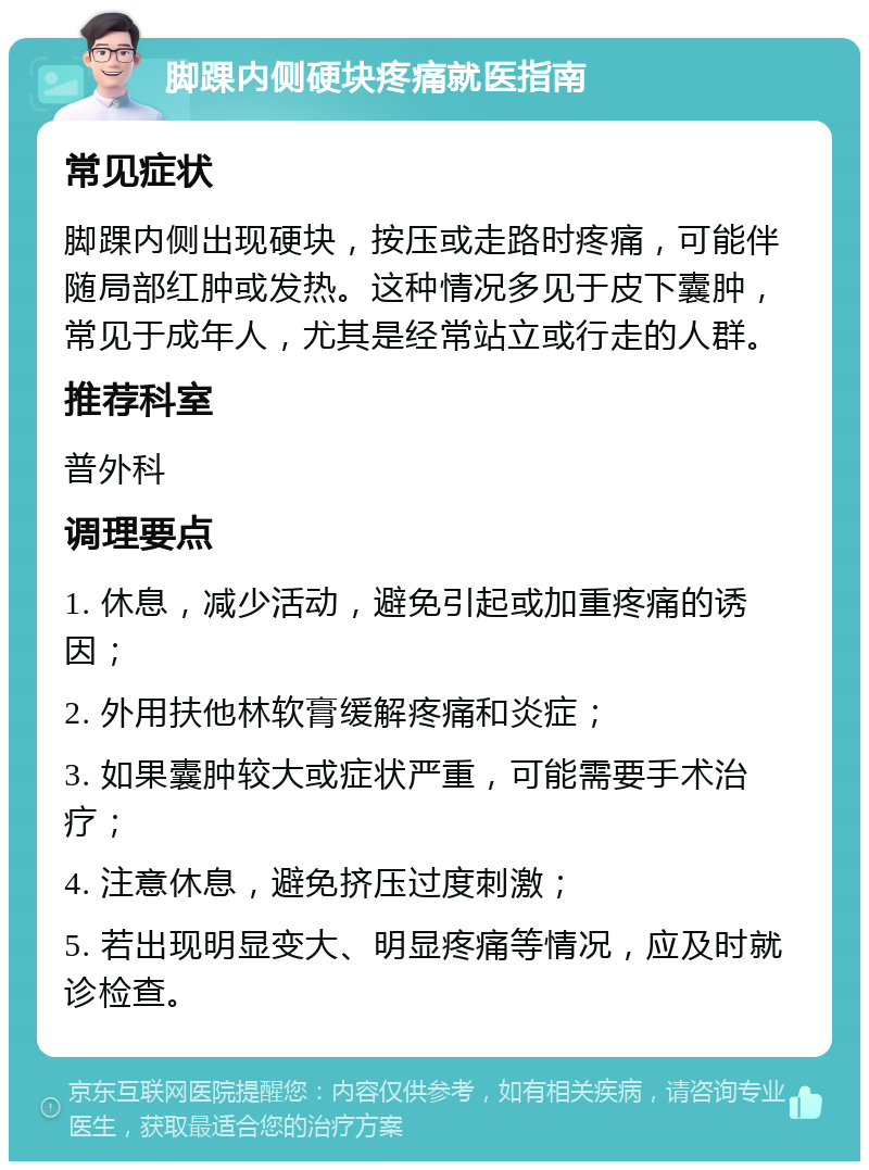 脚踝内侧硬块疼痛就医指南 常见症状 脚踝内侧出现硬块，按压或走路时疼痛，可能伴随局部红肿或发热。这种情况多见于皮下囊肿，常见于成年人，尤其是经常站立或行走的人群。 推荐科室 普外科 调理要点 1. 休息，减少活动，避免引起或加重疼痛的诱因； 2. 外用扶他林软膏缓解疼痛和炎症； 3. 如果囊肿较大或症状严重，可能需要手术治疗； 4. 注意休息，避免挤压过度刺激； 5. 若出现明显变大、明显疼痛等情况，应及时就诊检查。