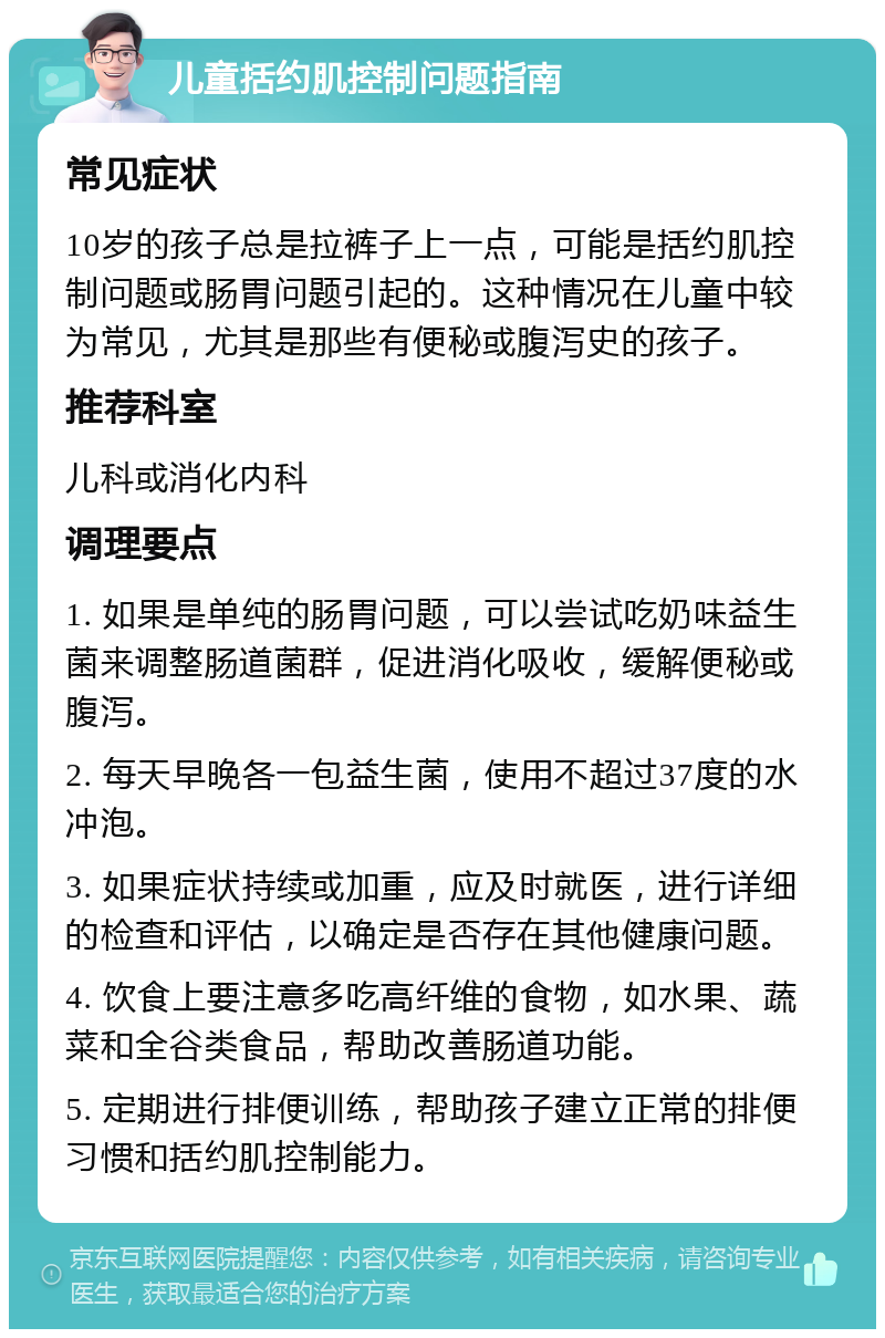 儿童括约肌控制问题指南 常见症状 10岁的孩子总是拉裤子上一点，可能是括约肌控制问题或肠胃问题引起的。这种情况在儿童中较为常见，尤其是那些有便秘或腹泻史的孩子。 推荐科室 儿科或消化内科 调理要点 1. 如果是单纯的肠胃问题，可以尝试吃奶味益生菌来调整肠道菌群，促进消化吸收，缓解便秘或腹泻。 2. 每天早晚各一包益生菌，使用不超过37度的水冲泡。 3. 如果症状持续或加重，应及时就医，进行详细的检查和评估，以确定是否存在其他健康问题。 4. 饮食上要注意多吃高纤维的食物，如水果、蔬菜和全谷类食品，帮助改善肠道功能。 5. 定期进行排便训练，帮助孩子建立正常的排便习惯和括约肌控制能力。