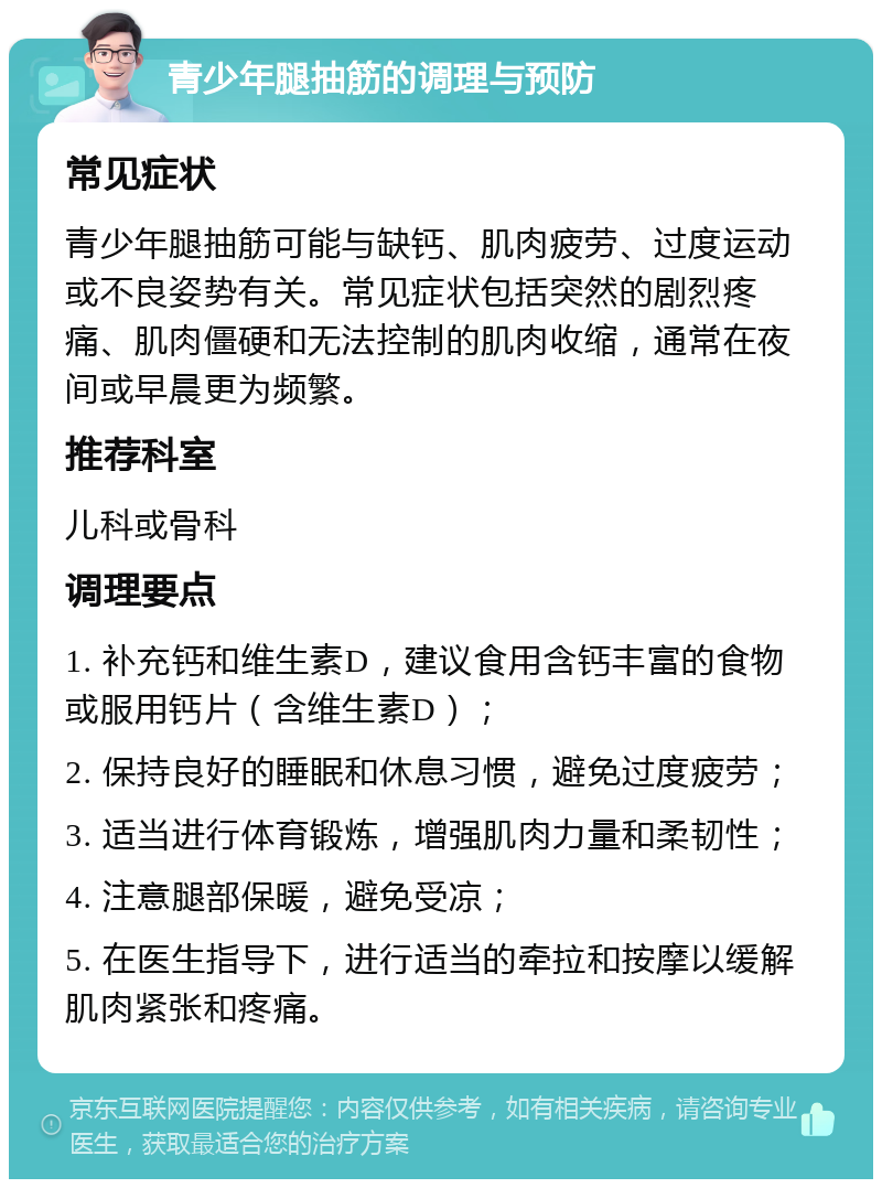 青少年腿抽筋的调理与预防 常见症状 青少年腿抽筋可能与缺钙、肌肉疲劳、过度运动或不良姿势有关。常见症状包括突然的剧烈疼痛、肌肉僵硬和无法控制的肌肉收缩，通常在夜间或早晨更为频繁。 推荐科室 儿科或骨科 调理要点 1. 补充钙和维生素D，建议食用含钙丰富的食物或服用钙片（含维生素D）； 2. 保持良好的睡眠和休息习惯，避免过度疲劳； 3. 适当进行体育锻炼，增强肌肉力量和柔韧性； 4. 注意腿部保暖，避免受凉； 5. 在医生指导下，进行适当的牵拉和按摩以缓解肌肉紧张和疼痛。