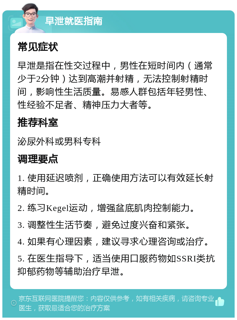 早泄就医指南 常见症状 早泄是指在性交过程中，男性在短时间内（通常少于2分钟）达到高潮并射精，无法控制射精时间，影响性生活质量。易感人群包括年轻男性、性经验不足者、精神压力大者等。 推荐科室 泌尿外科或男科专科 调理要点 1. 使用延迟喷剂，正确使用方法可以有效延长射精时间。 2. 练习Kegel运动，增强盆底肌肉控制能力。 3. 调整性生活节奏，避免过度兴奋和紧张。 4. 如果有心理因素，建议寻求心理咨询或治疗。 5. 在医生指导下，适当使用口服药物如SSRI类抗抑郁药物等辅助治疗早泄。